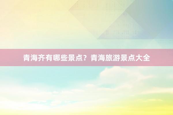 青海齐有哪些景点？青海旅游景点大全